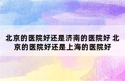 北京的医院好还是济南的医院好 北京的医院好还是上海的医院好